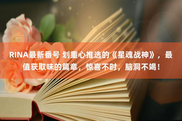 RINA最新番号 划重心推选的《星魂战神》，最值获取味的篇章，惊喜不时，脑洞不竭！