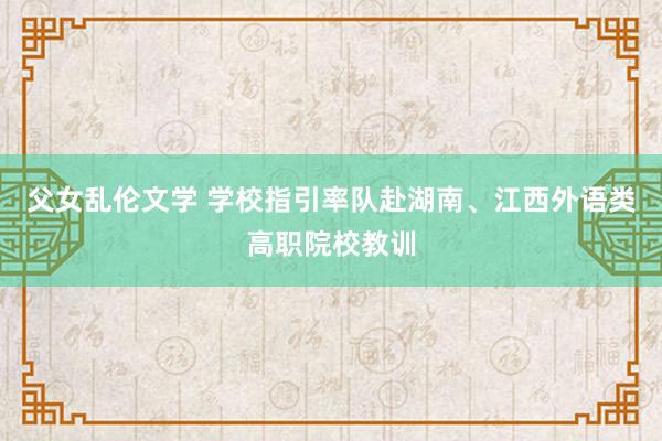 父女乱伦文学 学校指引率队赴湖南、江西外语类高职院校教训