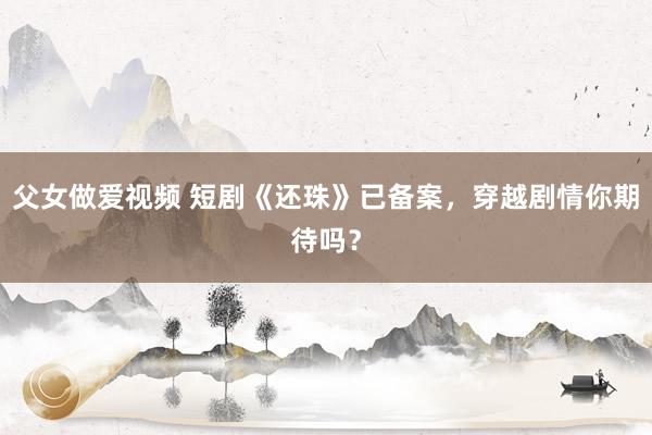 父女做爱视频 短剧《还珠》已备案，穿越剧情你期待吗？