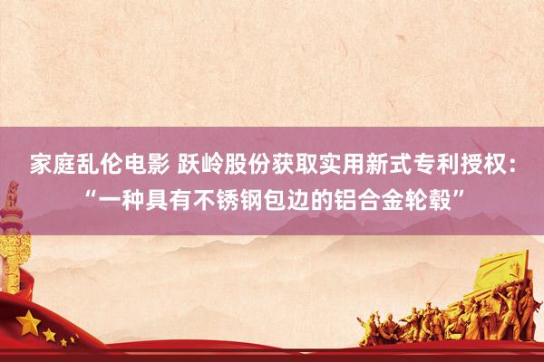 家庭乱伦电影 跃岭股份获取实用新式专利授权：“一种具有不锈钢包边的铝合金轮毂”