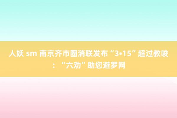 人妖 sm 南京齐市圈消联发布“3•15”超过教唆：“六劝”助您避罗网