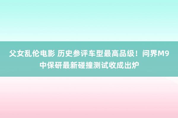 父女乱伦电影 历史参评车型最高品级！问界M9中保研最新碰撞测试收成出炉