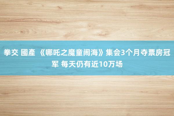 拳交 國產 《哪吒之魔童闹海》集会3个月夺票房冠军 每天仍有近10万场