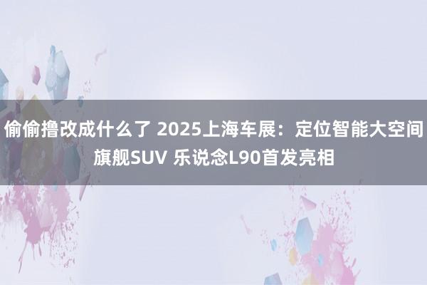 偷偷撸改成什么了 2025上海车展：定位智能大空间旗舰SUV 乐说念L90首发亮相