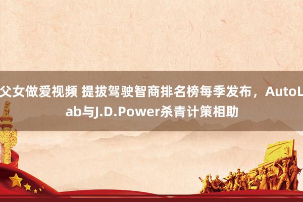 父女做爱视频 提拔驾驶智商排名榜每季发布，AutoLab与J.D.Power杀青计策相助