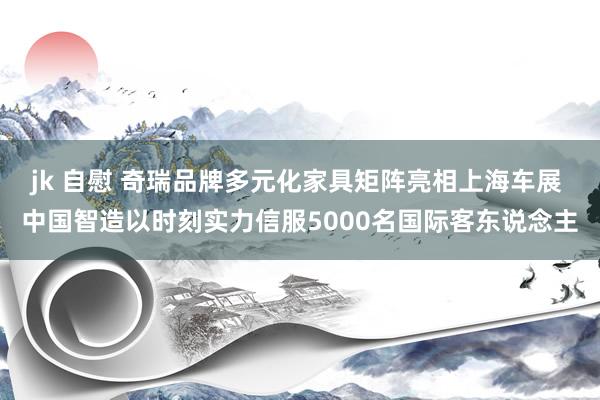 jk 自慰 奇瑞品牌多元化家具矩阵亮相上海车展 中国智造以时刻实力信服5000名国际客东说念主