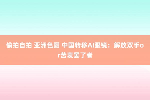 偷拍自拍 亚洲色图 中国转移AI眼镜：解放双手or苦衷罢了者