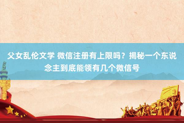 父女乱伦文学 微信注册有上限吗？揭秘一个东说念主到底能领有几个微信号