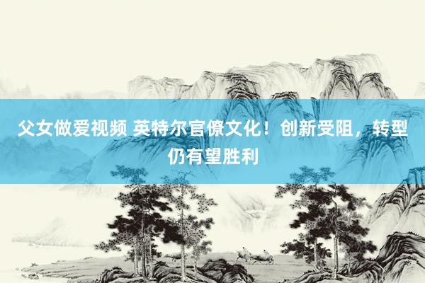 父女做爱视频 英特尔官僚文化！创新受阻，转型仍有望胜利
