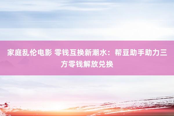 家庭乱伦电影 零钱互换新潮水：帮豆助手助力三方零钱解放兑换