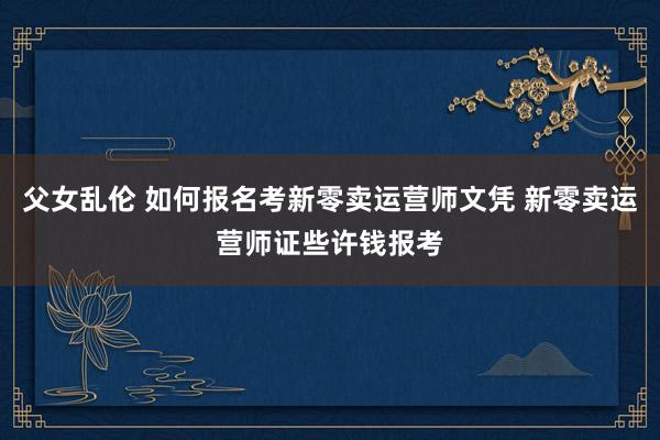 父女乱伦 如何报名考新零卖运营师文凭 新零卖运营师证些许钱报考