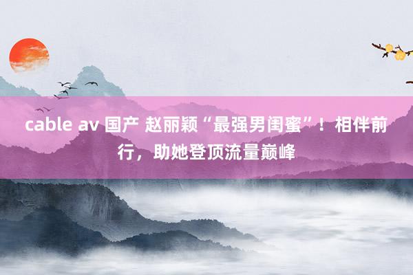 cable av 国产 赵丽颖“最强男闺蜜”！相伴前行，助她登顶流量巅峰