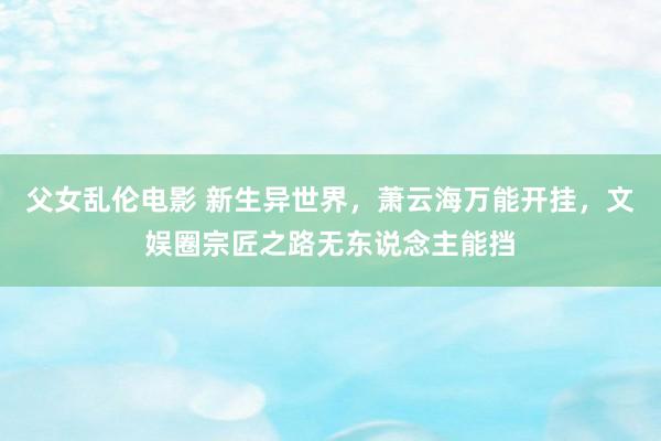 父女乱伦电影 新生异世界，萧云海万能开挂，文娱圈宗匠之路无东说念主能挡