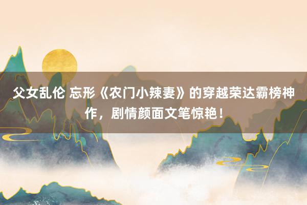 父女乱伦 忘形《农门小辣妻》的穿越荣达霸榜神作，剧情颜面文笔惊艳！