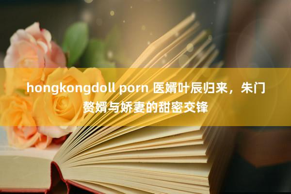 hongkongdoll porn 医婿叶辰归来，朱门赘婿与娇妻的甜密交锋