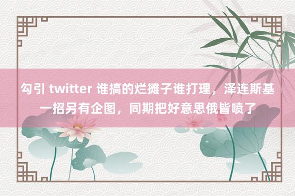 勾引 twitter 谁搞的烂摊子谁打理，泽连斯基一招另有企图，同期把好意思俄皆喷了
