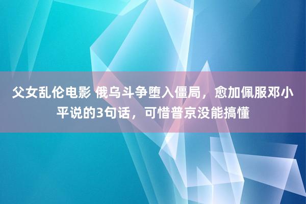 父女乱伦电影 俄乌斗争堕入僵局，愈加佩服邓小平说的3句话，可惜普京没能搞懂