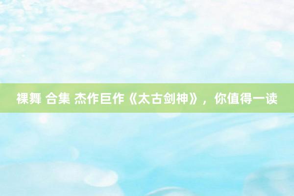 裸舞 合集 杰作巨作《太古剑神》，你值得一读