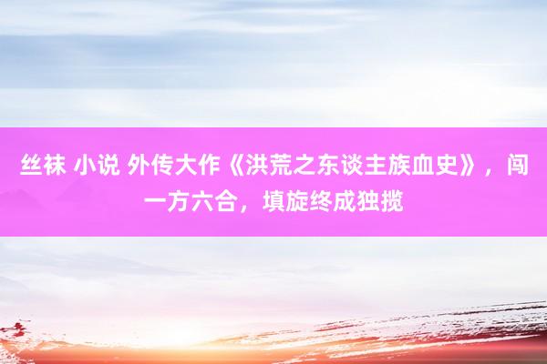 丝袜 小说 外传大作《洪荒之东谈主族血史》，闯一方六合，填旋终成独揽