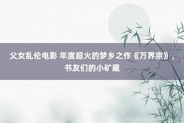 父女乱伦电影 年度超火的梦乡之作《万界宗》，书友们的小矿藏