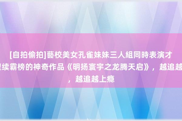 [自拍偷拍]藝校美女孔雀妹妹三人組同時表演才藝 捏续霸榜的神奇作品《明扬寰宇之龙腾天启》，越追越上瘾
