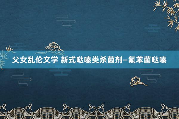 父女乱伦文学 新式哒嗪类杀菌剂—氟苯菌哒嗪