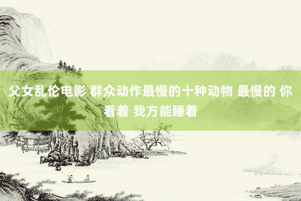 父女乱伦电影 群众动作最慢的十种动物 最慢的 你看着 我方能睡着