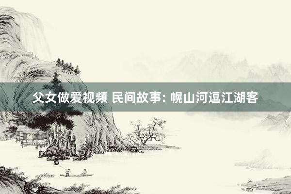 父女做爱视频 民间故事: 幌山河逗江湖客