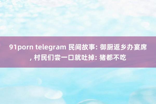 91porn telegram 民间故事: 御厨返乡办宴席， 村民们尝一口就吐掉: 猪都不吃