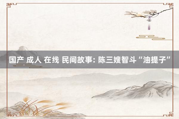 国产 成人 在线 民间故事: 陈三嫂智斗“油提子”