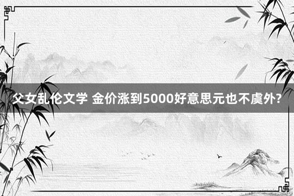 父女乱伦文学 金价涨到5000好意思元也不虞外?