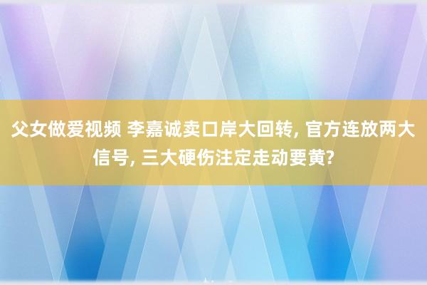 父女做爱视频 李嘉诚卖口岸大回转， 官方连放两大信号， 三大硬伤注定走动要黄?