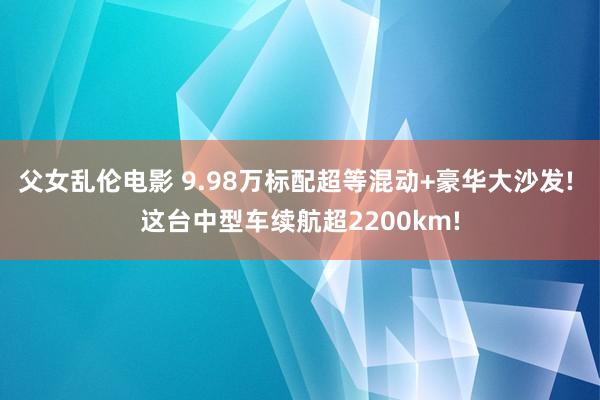 父女乱伦电影 9.98万标配超等混动+豪华大沙发! 这台中型车续航超2200km!