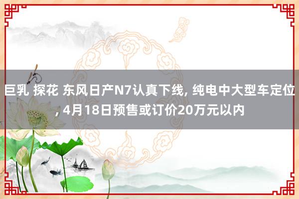 巨乳 探花 东风日产N7认真下线， 纯电中大型车定位， 4月18日预售或订价20万元以内