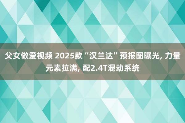 父女做爱视频 2025款“汉兰达”预报图曝光， 力量元素拉满， 配2.4T混动系统