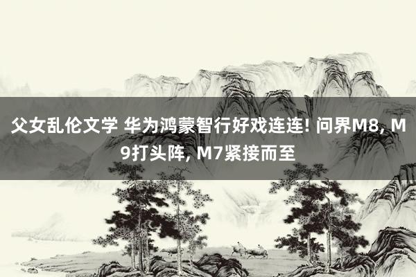 父女乱伦文学 华为鸿蒙智行好戏连连! 问界M8， M9打头阵， M7紧接而至