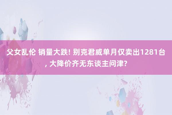 父女乱伦 销量大跌! 别克君威单月仅卖出1281台， 大降价齐无东谈主问津?