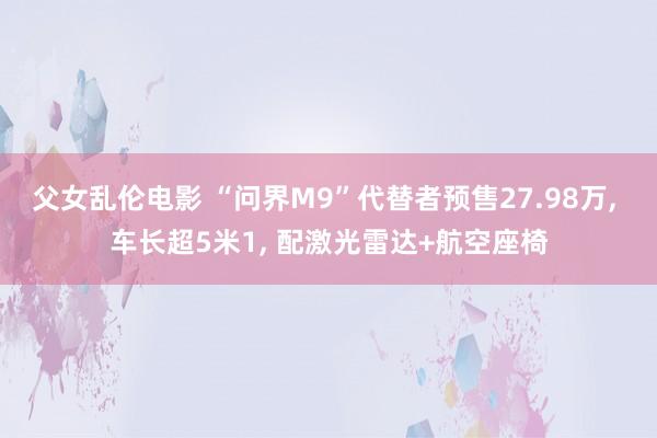 父女乱伦电影 “问界M9”代替者预售27.98万， 车长超5米1， 配激光雷达+航空座椅