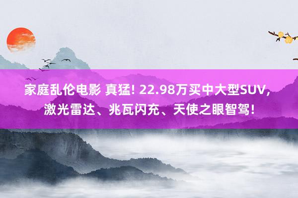 家庭乱伦电影 真猛! 22.98万买中大型SUV， 激光雷达、兆瓦闪充、天使之眼智驾!