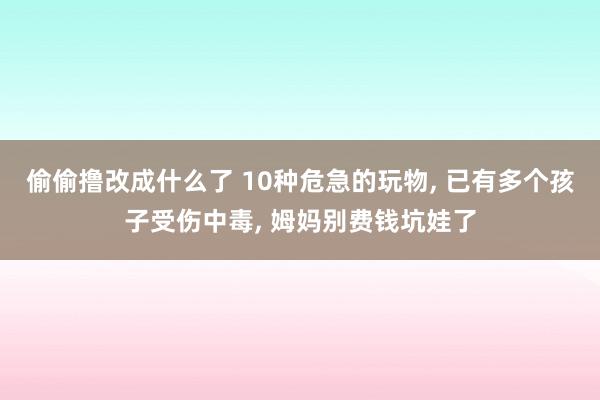 偷偷撸改成什么了 10种危急的玩物， 已有多个孩子受伤中毒， 姆妈别费钱坑娃了