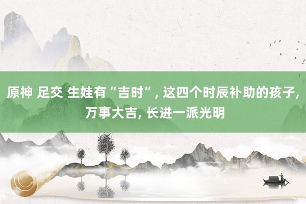 原神 足交 生娃有“吉时”， 这四个时辰补助的孩子， 万事大吉， 长进一派光明