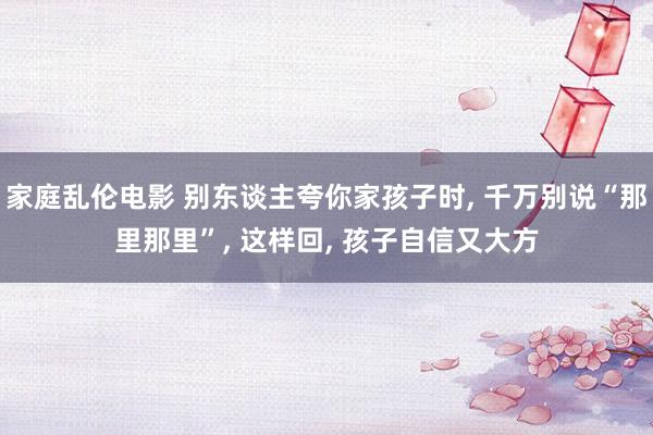 家庭乱伦电影 别东谈主夸你家孩子时， 千万别说“那里那里”， 这样回， 孩子自信又大方