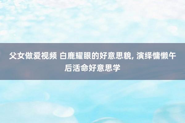父女做爱视频 白鹿耀眼的好意思貌， 演绎慵懒午后活命好意思学