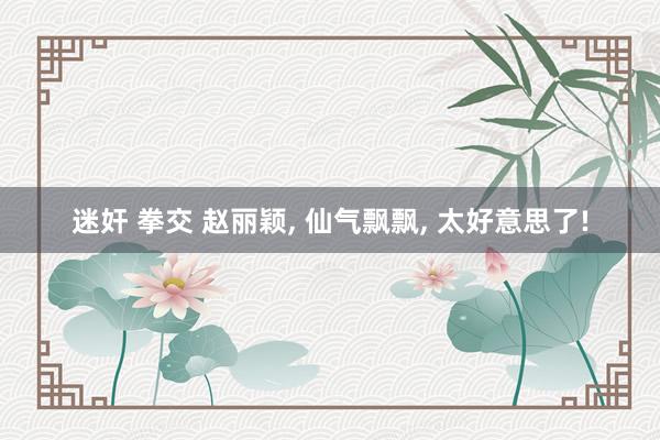 迷奸 拳交 赵丽颖， 仙气飘飘， 太好意思了!
