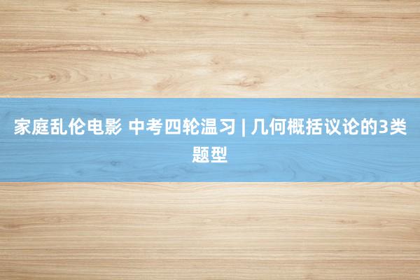家庭乱伦电影 中考四轮温习 | 几何概括议论的3类题型