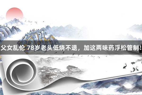 父女乱伦 78岁老头低烧不退，加这两味药浮松管制！