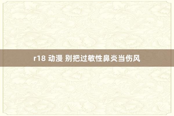 r18 动漫 别把过敏性鼻炎当伤风