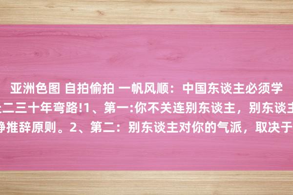 亚洲色图 自拍偷拍 一帆风顺:中国东谈主必须学会这些“潜法则”,少走二三十年弯路!1、第一:你不关连别东谈主,别东谈主也不关连你,这叫肃静推辞原则。2、第二:别东谈主对你的气派,取决于你的实力和价值,这叫价值决定原则。3、第三:看...