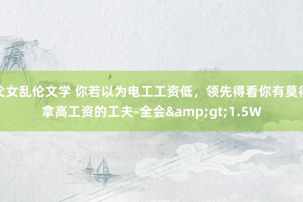 父女乱伦文学 你若以为电工工资低，领先得看你有莫得拿高工资的工夫-全会&gt;1.5W