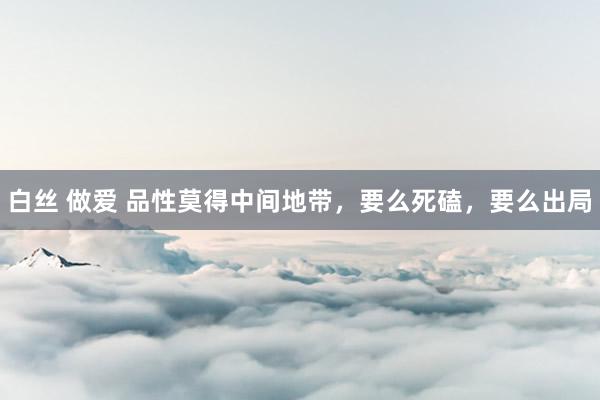 白丝 做爱 品性莫得中间地带，要么死磕，要么出局